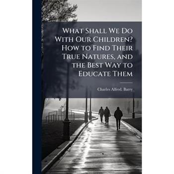 What Shall We Do With Our Children? How to Find Their True Natures, and the Best Way to Educate Them
