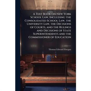 A Text Book on New York School Law, Including the Consolidated School Law, the University Law, the Decisions of Courts, and the Rulings and Decisions of State Superintendents and the Commissioner of E