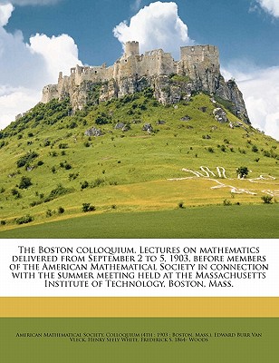 The Boston Colloquium. Lectures on Mathematics Delivered from September 2 to 5, 1903, Before Members of the American Mathematical Society in Connection with the Summer Meeting Held at the Massachusett