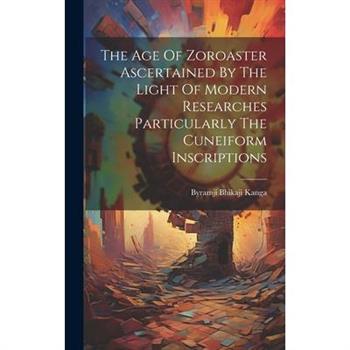 The Age Of Zoroaster Ascertained By The Light Of Modern Researches Particularly The Cuneiform Inscriptions