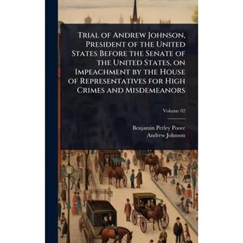 Trial of Andrew Johnson, President of the United States Before the Senate of the United States, on Impeachment by the House of Representatives for High Crimes and Misdemeanors