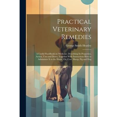 Practical Veterinary Remedies; a Useful Handbook on Medicine. Describing its Properties, Action, Uses and Doses, Together With Instructions how to Administer it to the Horse, ox, cow, Sheep, pig and D
