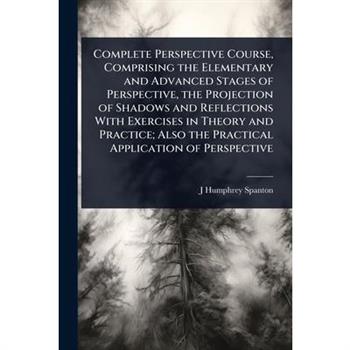Complete Perspective Course, Comprising the Elementary and Advanced Stages of Perspective, the Projection of Shadows and Reflections With Exercises in Theory and Practice; Also the Practical Applicati