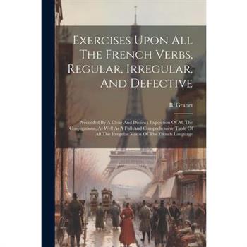 Exercises Upon All The French Verbs, Regular, Irregular, And Defective