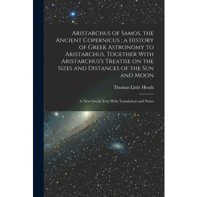 Aristarchus of Samos, the Ancient Copernicus; a History of Greek Astronomy to Aristarchus, Together With Aristarchus's Treatise on the Sizes and Distances of the sun and Moon