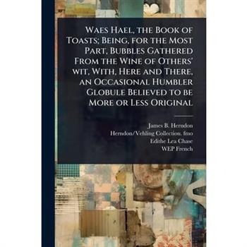 Waes Hael, the Book of Toasts; Being, for the Most Part, Bubbles Gathered From the Wine of Others’ wit, With, Here and There, an Occasional Humbler Globule Believed to be More or Less Original