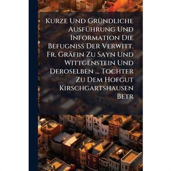 Kurze Und Gr?1/4ndliche Ausf?1/4hrung Und Information Die Befugni?Ÿ Der Verwitt. Fr. Gr瓣fin Zu Sayn Und Wittgenstein Und Deroselben ... Tochter Zu Dem Hofgut Kirschgartshausen Betr