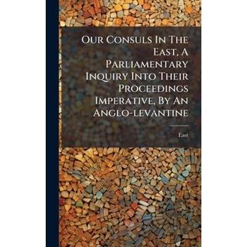 Our Consuls In The East, A Parliamentary Inquiry Into Their Proceedings Imperative, By An Anglo-levantine
