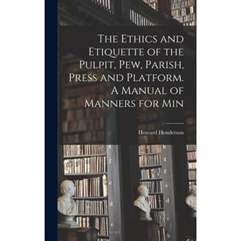 The Ethics and Etiquette of the Pulpit, pew, Parish, Press and Platform. A Manual of Manners for Min