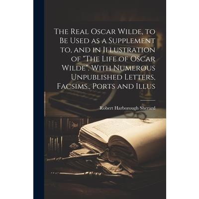 The Real Oscar Wilde, to be Used as a Supplement to, and in Illustration of "The Life of Oscar Wilde". With Numerous Unpublished Letters, Facsims., Ports and Illus