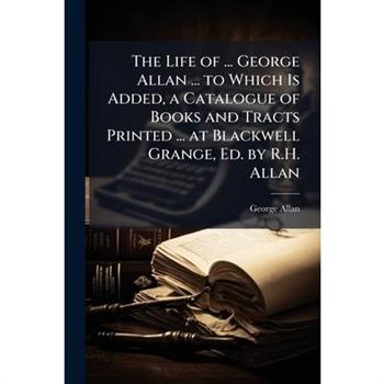 The Life of ... George Allan ... to Which Is Added, a Catalogue of Books and Tracts Printed ... at Blackwell Grange, Ed. by R.H. Allan