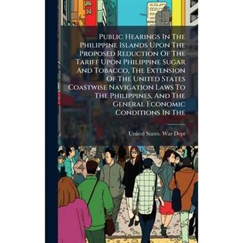 Public Hearings In The Philippine Islands Upon The Proposed Reduction Of The Tariff Upon Philippine Sugar And Tobacco, The Extension Of The United States Coastwise Navigation Laws To The Philippines,