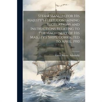 Steam Manual for His Majesty's Fleet, Containing Regulations and Instructions Relating to the Machinery of His Majesty's Ships. Corrected to April, 1910