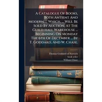 A Catalogue Of Books, Both Antient And Modern, ... Which, ... Will Be Sold By Auction, At The Guild-hall Warehouse ... Beginning On Monday The 6th Of December ... By T. Goddard, And W. Chase.