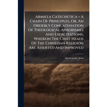 Armilla Catechetica = A Chain Of Principles, Or, An Orderly Concatenation Of Theological Aphorismes And Exercitations, Wherein The Chief Heads Of The Christian Religion Are Asserted And Improved
