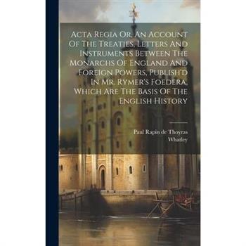 Acta Regia Or, An Account Of The Treaties, Letters And Instruments Between The Monarchs Of England And Foreign Powers, Publish’d In Mr. Rymer’s Foedera, Which Are The Basis Of The English History