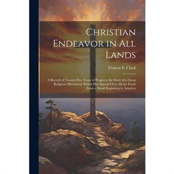 Christian Endeavor in all Lands; a Record of Twenty-five Years of Progress; the Story of a Great Religious Movement Which has Spread Over all the Earth From a Small Beginning in America