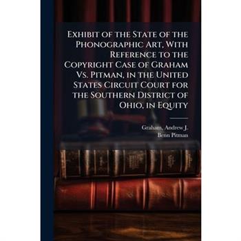 Exhibit of the State of the Phonographic Art, With Reference to the Copyright Case of Graham Vs. Pitman, in the United States Circuit Court for the Southern District of Ohio, in Equity
