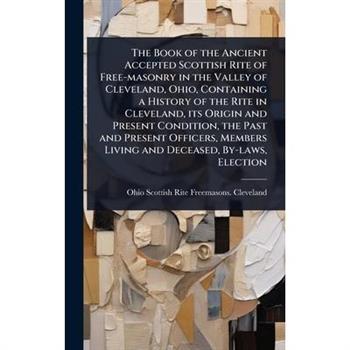 The Book of the Ancient Accepted Scottish Rite of Free-masonry in the Valley of Cleveland, Ohio, Containing a History of the Rite in Cleveland, its Origin and Present Condition, the Past and Present O