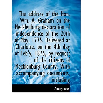 The Address of the Hon. Wm. A. Graham on the Mecklenburg Declaration of Independence of the 20th of May, 1775. Delivered at Charlotte, on the 4th Day of Feb’y, 1875, by Request of the Citizens of Meck