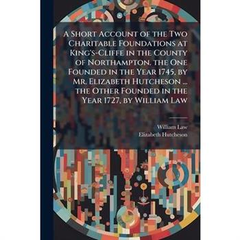 A Short Account of the Two Charitable Foundations at King's-Cliffe in the County of Northampton. the One Founded in the Year 1745, by Mr. Elizabeth Hutcheson ... the Other Founded in the Year 1727, by
