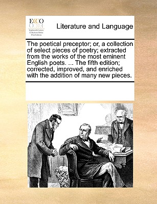 The poetical preceptor; or, a collection of select pieces of poetry; extracted from the works of the most eminent English poets. ... The fifth edition; corrected, improved, and enriched with the addit