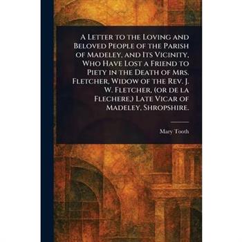 A Letter to the Loving and Beloved People of the Parish of Madeley, and Its Vicinity, Who Have Lost a Friend to Piety in the Death of Mrs. Fletcher, Widow of the Rev. J. W. Fletcher, (or De La Flecher