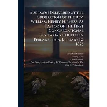 A Sermon Delivered at the Ordination of the Rev. William Henry Furness, As Pastor of the First Congregational Unitarian Church in Philadelphia, January 12, 1825
