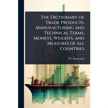 The Dictionary of Trade Products, Manufacturing and Technical Terms, Moneys, Weights, and Measures of all Countries
