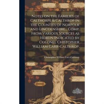 Notes on the Families of Calthorpe & Calthrop in the Counties of Norfolk and Lincolnshire... Comp. From Various Sources as Herein Indicated by Colonel Chistopher William Carr-Calthrop.