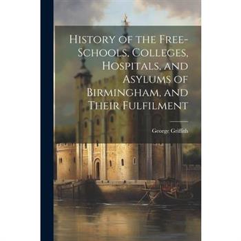 History of the Free-Schools, Colleges, Hospitals, and Asylums of Birmingham, and Their Fulfilment History of the Free-Schools, Colleges, Hospitals, and Asylums of Birmingham, and Their Fulfilment