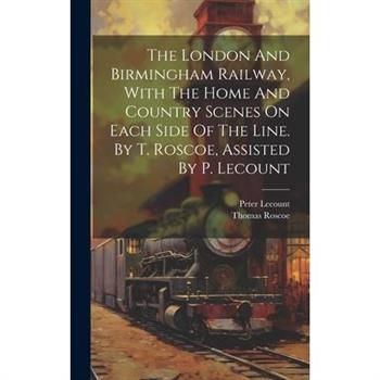 The London And Birmingham Railway, With The Home And Country Scenes On Each Side Of The Line. By T. Roscoe, Assisted By P. Lecount