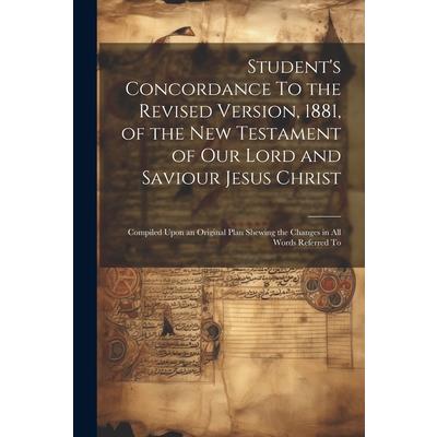 Student's Concordance To the Revised Version, 1881, of the New Testament of our Lord and Saviour Jesus Christ; Compiled Upon an Original Plan Shewing the Changes in all Words Referred To