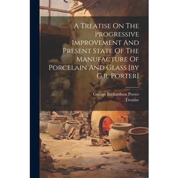 A Treatise On The Progressive Improvement And Present State Of The Manufacture Of Porcelain And Glass [by G.r. Porter]