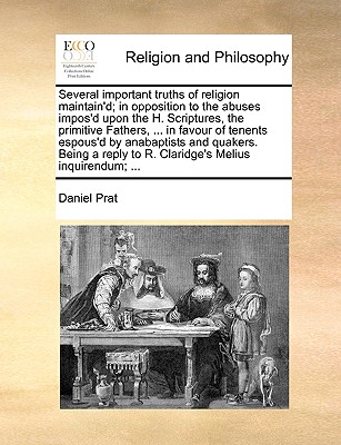Several Important Truths of Religion Maintain’d; In Opposition to the Abuses Impos’d Upon the H. Scriptures, the Primitive Fathers, ... in Favour of Tenents Espous’d by Anabaptists and Quakers. Being 