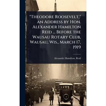 ”Theodore Roosevelt,” an Address by Hon. Alexander Hamilton Reid ... Before the Wausau Rotary Club, Wausau, Wis., March 17, 1919