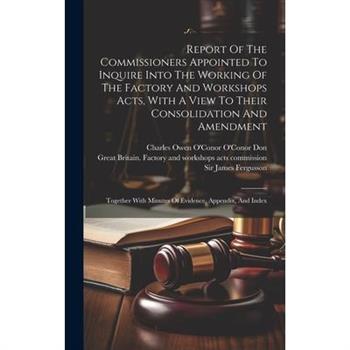 Report Of The Commissioners Appointed To Inquire Into The Working Of The Factory And Workshops Acts, With A View To Their Consolidation And Amendment