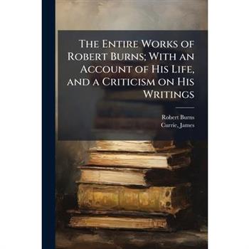 The Entire Works of Robert Burns; With an Account of His Life, and a Criticism on His Writings