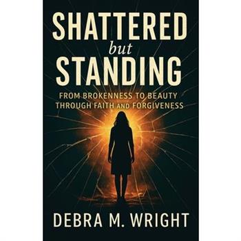 SHATTERED But STANDING FROM BROKENESS TO BEAUTY THROUGH FAITH AND FORGIVENESS