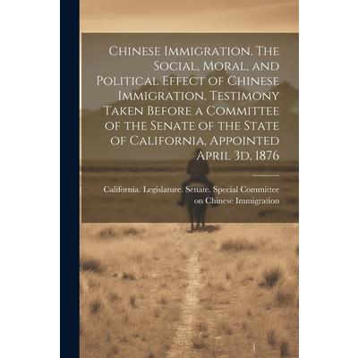 Chinese Immigration. The Social, Moral, and Political Effect of Chinese Immigration. Testimony Taken Before a Committee of the Senate of the State of California, Appointed April 3d, 1876