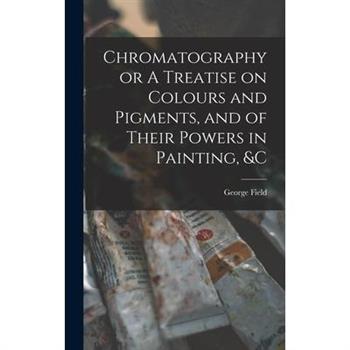 Chromatography or A Treatise on Colours and Pigments, and of Their Powers in Painting, &c