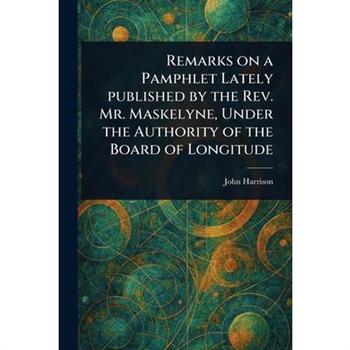 Remarks on a Pamphlet Lately Published by the Rev. Mr. Maskelyne, Under the Authority of the Board of Longitude