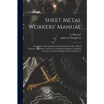 Sheet Metal Workers’ Manual; a Complete, Practical Instruction Book on the Sheet Metal Industry, Machinery and Tools, and Related Subjects, Including the Oxy-acetylen Welding and Cutting Process