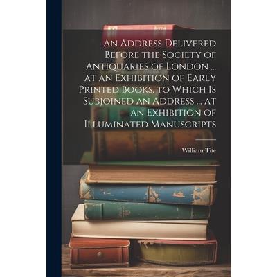 An Address Delivered Before the Society of Antiquaries of London ... at an Exhibition of Early Printed Books. to Which Is Subjoined an Address ... at an Exhibition of Illuminated Manuscripts