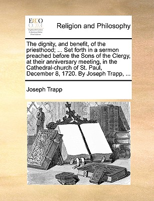 The Dignity, and Benefit, of the Priesthood; ... Set Forth in a Sermon Preached Before the Sons of the Clergy, at Their Anniversary Meeting, in the Cathedral-Church of St. Paul, December 8, 1720. by J