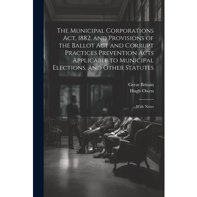 The Municipal Corporations Act, 1882, and Provisions of the Ballot Act and Corrupt Practices Prevention Acts Applicable to Municipal Elections, and Other Statutes