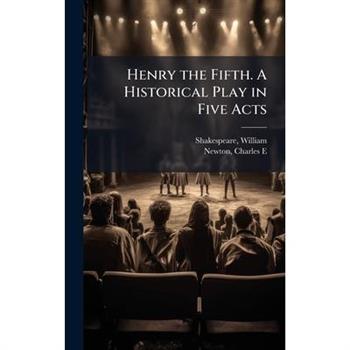 Henry the Fifth. A Historical Play in Five Acts Henry the Fifth. A Historical Play in Five Acts