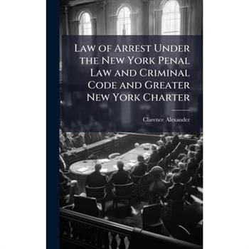 Law of Arrest Under the New York Penal Law and Criminal Code and Greater New York Charter