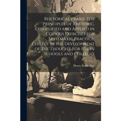 Rhetorical Praxis. The Principles of Rhetoric, Exemplified and Applied in Copious Exercises for Systematic Practice, Chiefly in the Development of the Thought. For use in Schools and Colleges