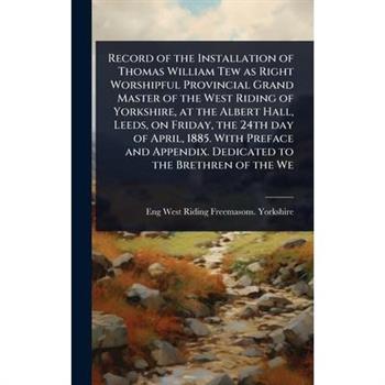 Record of the Installation of Thomas William Tew as Right Worshipful Provincial Grand Master of the West Riding of Yorkshire, at the Albert Hall, Leeds, on Friday, the 24th day of April, 1885. With Pr